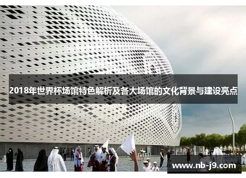 2018年世界杯场馆特色解析及各大场馆的文化背景与建设亮点 2018年世界杯场馆特色解析及各大场馆的文化背景与建设亮点