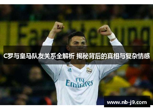 C罗与皇马队友关系全解析 揭秘背后的真相与复杂情感