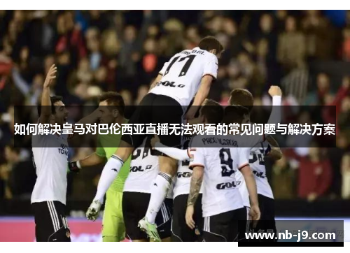 如何解决皇马对巴伦西亚直播无法观看的常见问题与解决方案