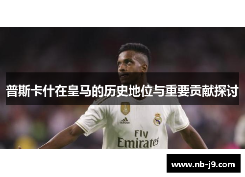 普斯卡什在皇马的历史地位与重要贡献探讨