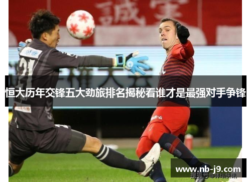 恒大历年交锋五大劲旅排名揭秘看谁才是最强对手争锋