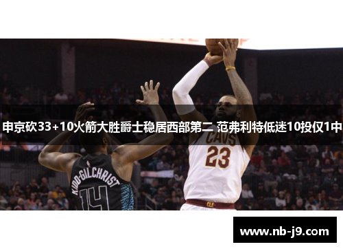 申京砍33+10火箭大胜爵士稳居西部第二 范弗利特低迷10投仅1中 申京砍33+10火箭大胜爵士稳居西部第二 范弗利特低迷10投仅1中