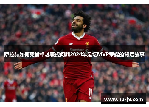 萨拉赫如何凭借卓越表现问鼎2024年足坛MVP荣耀的背后故事