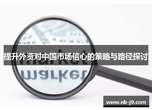 提升外资对中国市场信心的策略与路径探讨 提升外资对中国市场信心的策略与路径探讨