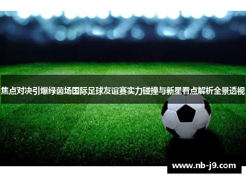 焦点对决引爆绿茵场国际足球友谊赛实力碰撞与新星看点解析全景透视