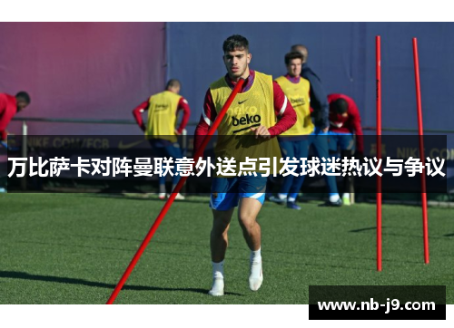 万比萨卡对阵曼联意外送点引发球迷热议与争议