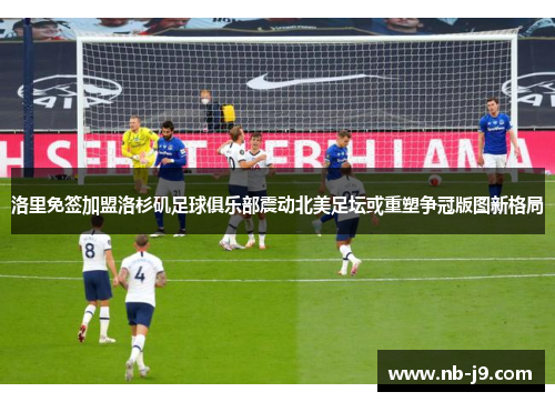 洛里免签加盟洛杉矶足球俱乐部震动北美足坛或重塑争冠版图新格局