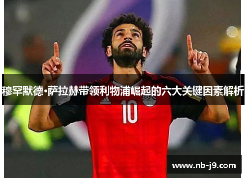 穆罕默德·萨拉赫带领利物浦崛起的六大关键因素解析