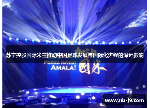 苏宁控股国际米兰推动中国足球发展与国际化进程的深远影响