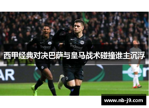 西甲经典对决巴萨与皇马战术碰撞谁主沉浮